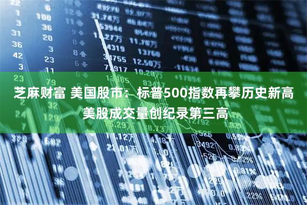 芝麻财富 美国股市：标普500指数再攀历史新高 美股成交量创纪录第三高