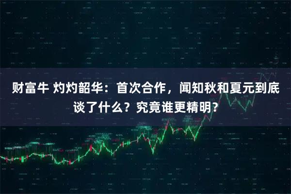 财富牛 灼灼韶华：首次合作，闻知秋和夏元到底谈了什么？究竟谁更精明？