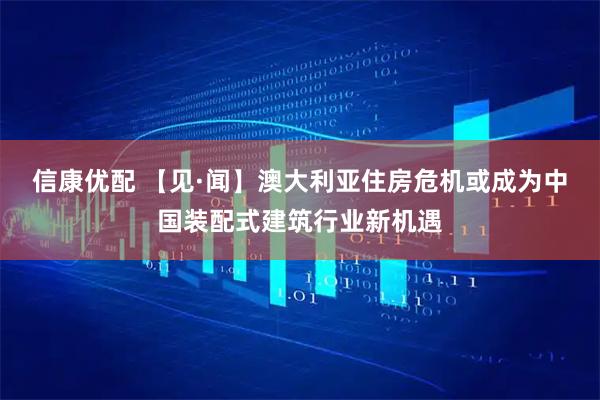 信康优配 【见·闻】澳大利亚住房危机或成为中国装配式建筑行业新机遇