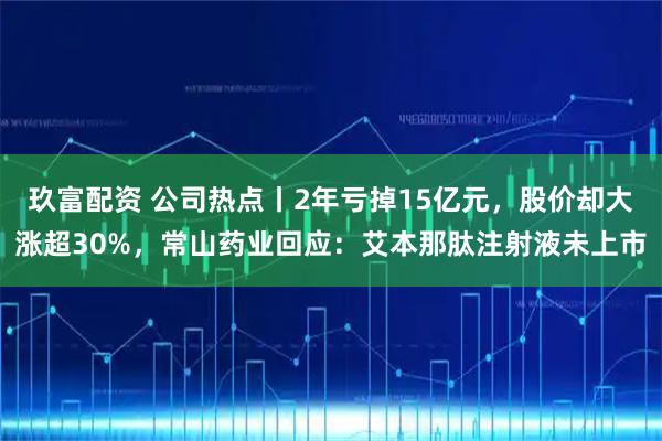玖富配资 公司热点丨2年亏掉15亿元，股价却大涨超30%，常山药业回应：艾本那肽注射液未上市