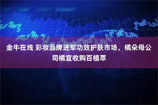 金牛在线 彩妆品牌进军功效护肤市场，橘朵母公司橘宜收购百植萃