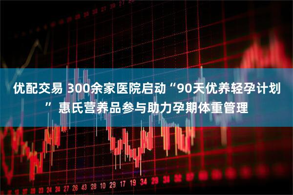 优配交易 300余家医院启动“90天优养轻孕计划” 惠氏营养品参与助力孕期体重管理
