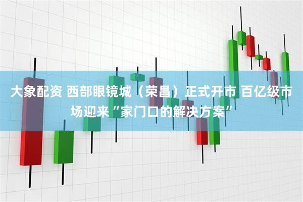 大象配资 西部眼镜城（荣昌）正式开市 百亿级市场迎来“家门口的解决方案”
