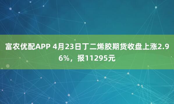 富农优配APP 4月23日丁二烯胶期货收盘上涨2.96%，报11295元