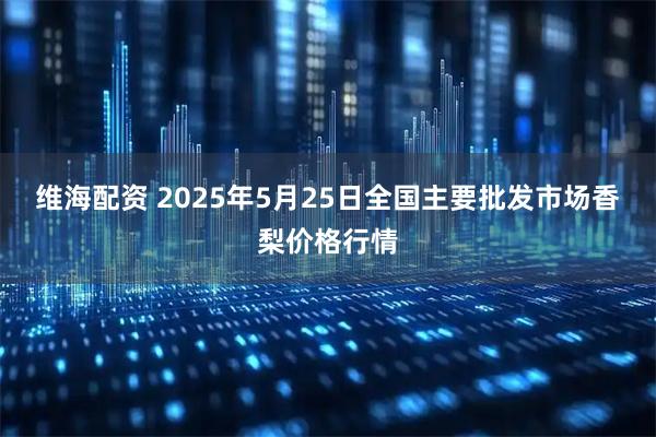 维海配资 2025年5月25日全国主要批发市场香梨价格行情