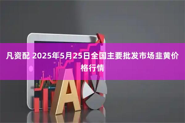 凡资配 2025年5月25日全国主要批发市场韭黄价格行情