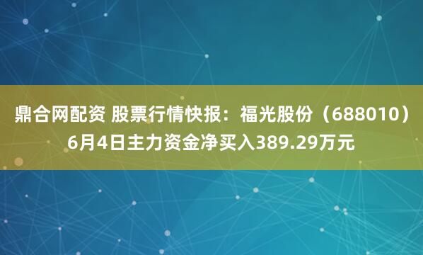 鼎合网配资 股票行情快报：福光股份（688010）6月4日主力资金净买入389.29万元