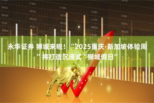 永华证券 狮城来啦！“2025重庆·新加坡体验周”将打造沉浸式“狮城假日”