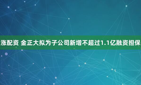 涨配资 金正大拟为子公司新增不超过1.1亿融资担保