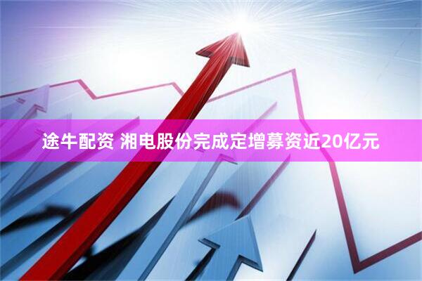 途牛配资 湘电股份完成定增募资近20亿元