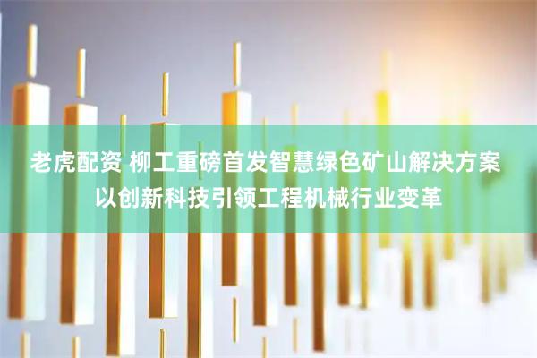 老虎配资 柳工重磅首发智慧绿色矿山解决方案 以创新科技引领工程机械行业变革