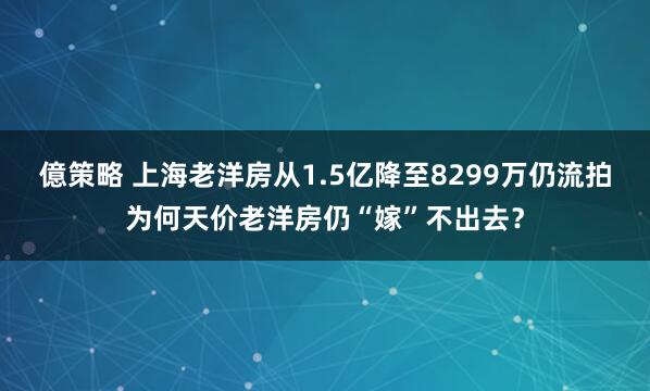 億策略 上海老洋房从1.5亿降至8299万仍流拍为何天价老洋房仍“嫁”不出去？