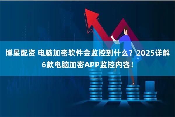 博星配资 电脑加密软件会监控到什么？2025详解6款电脑加密APP监控内容！