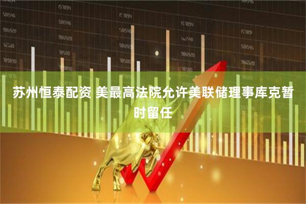 苏州恒泰配资 美最高法院允许美联储理事库克暂时留任