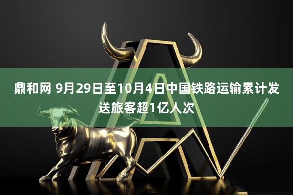 鼎和网 9月29日至10月4日中国铁路运输累计发送旅客超1亿人次