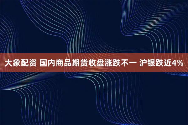 大象配资 国内商品期货收盘涨跌不一 沪银跌近4%