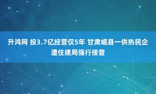 升鸿网 投3.7亿经营仅5年 甘肃岷县一供热民企遭住建局强行接管