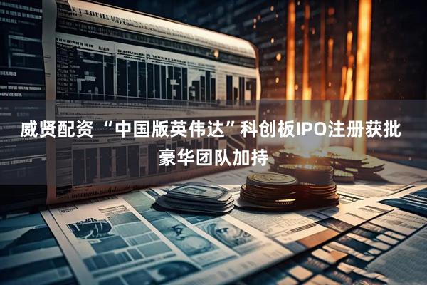 威贤配资 “中国版英伟达”科创板IPO注册获批 豪华团队加持