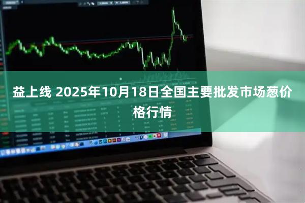 益上线 2025年10月18日全国主要批发市场葱价格行情