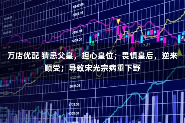 万店优配 猜忌父皇,担心皇位;畏惧皇后,逆来顺受;导致宋光宗病重下野