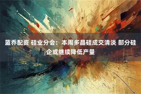 蓝乔配资 硅业分会：本周多晶硅成交清淡 部分硅企或继续降低产量