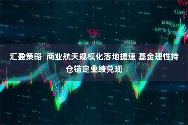 汇盈策略  商业航天规模化落地提速 基金理性持仓锚定业绩兑现