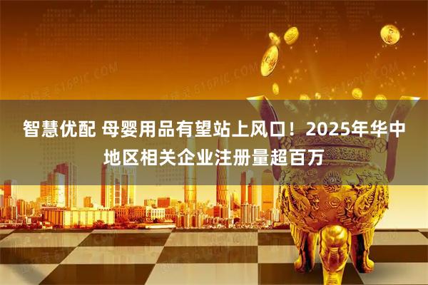 智慧优配 母婴用品有望站上风口！2025年华中地区相关企业注册量超百万