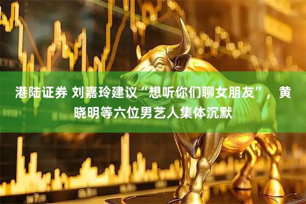 港陆证券 刘嘉玲建议“想听你们聊女朋友”，黄晓明等六位男艺人集体沉默