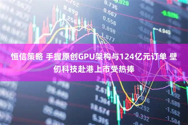 恒信策略 手握原创GPU架构与124亿元订单 壁仞科技赴港上市受热捧