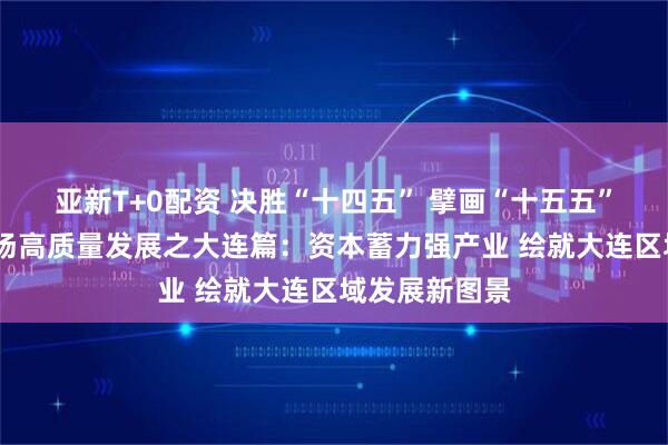 亚新T+0配资 决胜“十四五” 擘画“十五五”·地方资本市场高质量发展之大连篇：资本蓄力强产业 绘就大连区域发展新图景