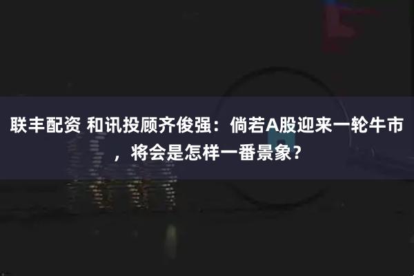联丰配资 和讯投顾齐俊强：倘若A股迎来一轮牛市，将会是怎样一番景象？