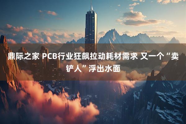 鼎际之家 PCB行业狂飙拉动耗材需求 又一个“卖铲人”浮出水面