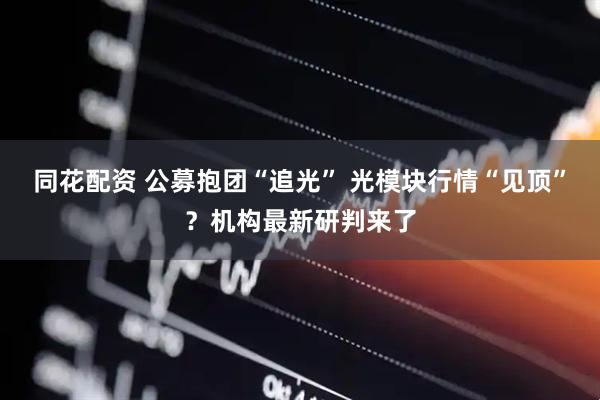 同花配资 公募抱团“追光” 光模块行情“见顶”？机构最新研判来了
